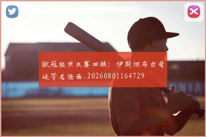 欧冠经典决赛回顾：伊斯坦布尔奇迹等名场面_20260801164729