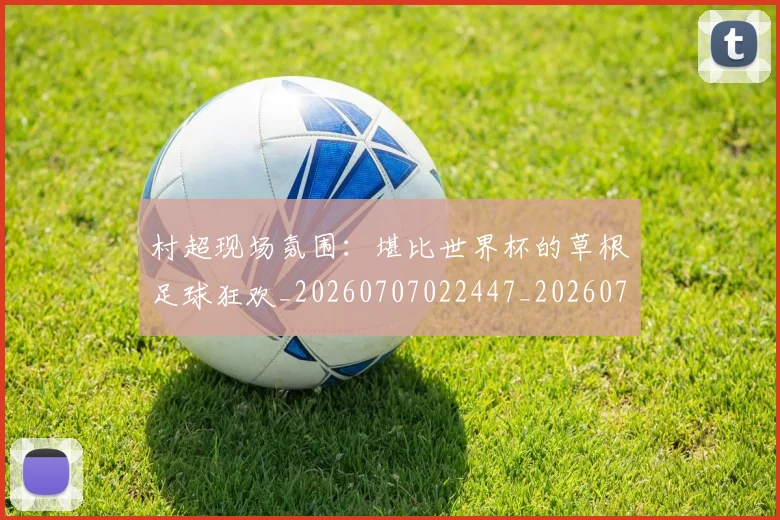 村超现场氛围:堪比世界杯的草根足球狂欢_20260707022447_20260731175540