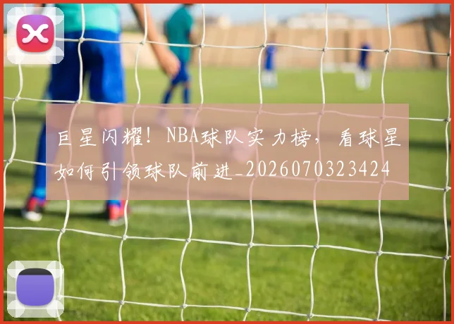巨星闪耀!NBA球队实力榜,看球星如何引领球队前进_20260703234245_20260722152807