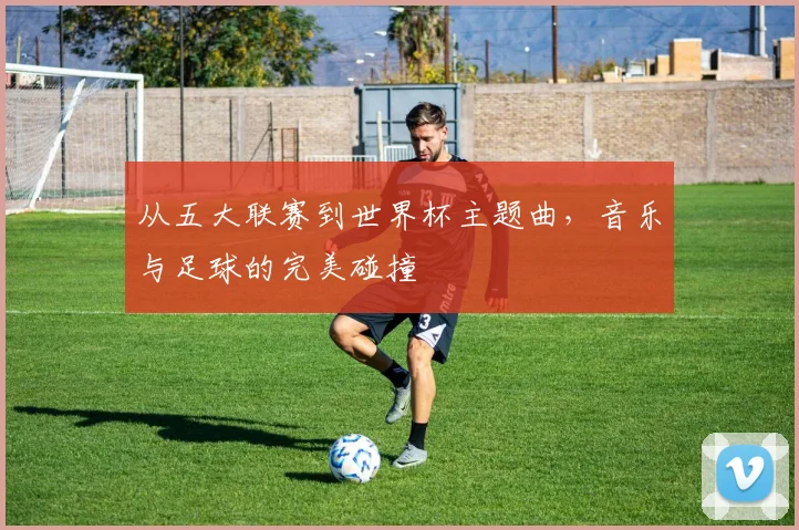 从五大联赛到世界杯主题曲，音乐与足球的完美碰撞