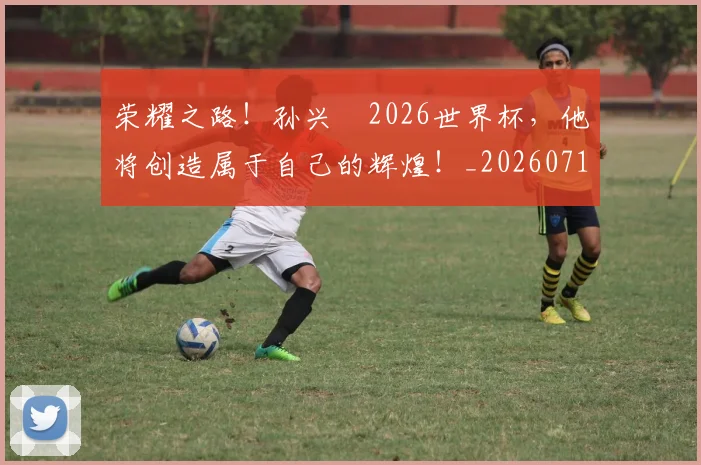 荣耀之路！孙兴慜2026世界杯，他将创造属于自己的辉煌！_20260710010918
