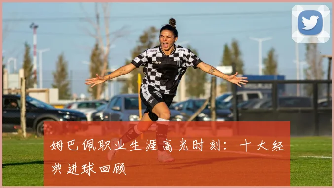 姆巴佩职业生涯高光时刻:十大经典进球回顾
