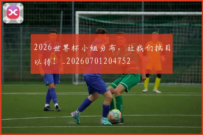 2026世界杯小组分布，让我们拭目以待！_20260701204752