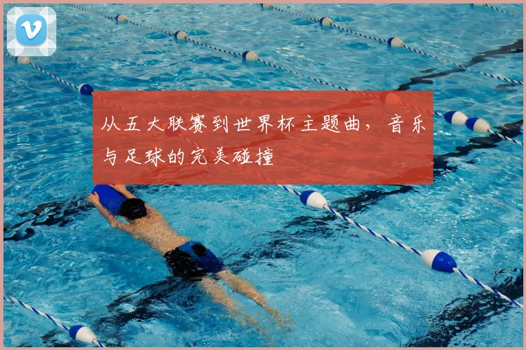 从五大联赛到世界杯主题曲,音乐与足球的完美碰撞