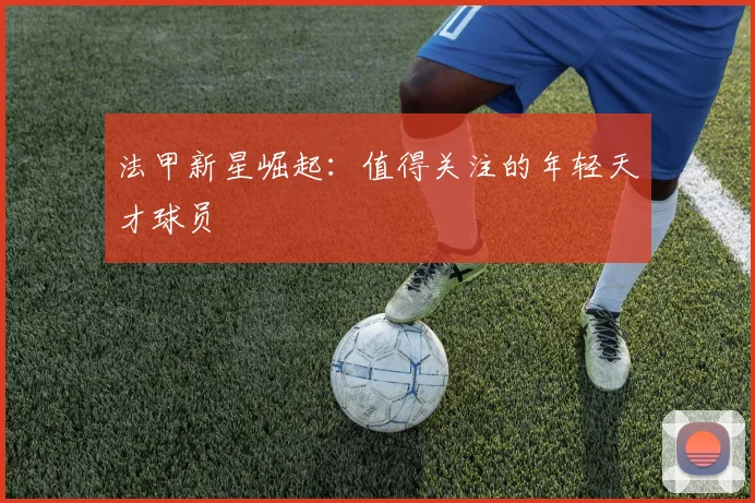 法甲新星崛起：值得关注的年轻天才球员