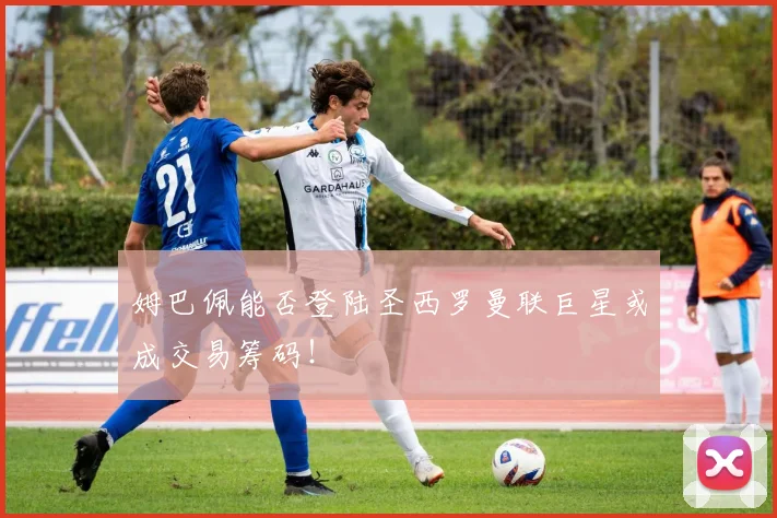 姆巴佩能否登陆圣西罗曼联巨星或成交易筹码！