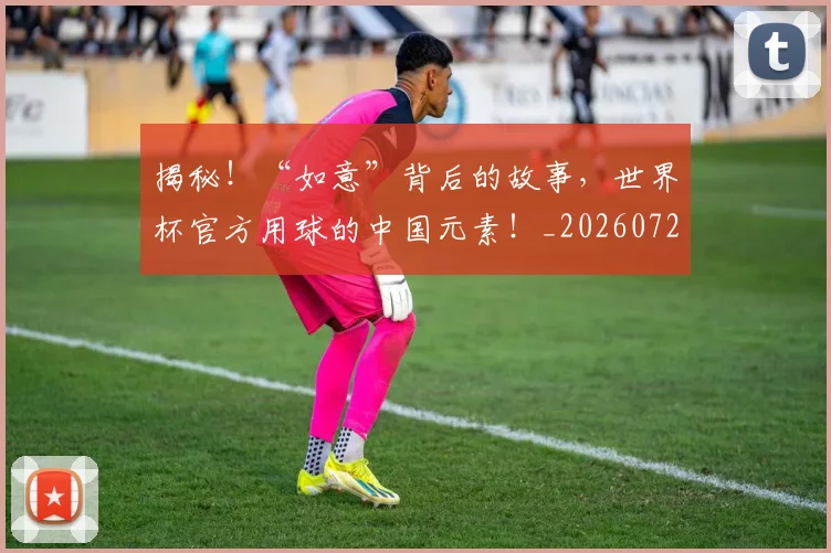 揭秘！“如意”背后的故事，世界杯官方用球的中国元素！_20260723184753