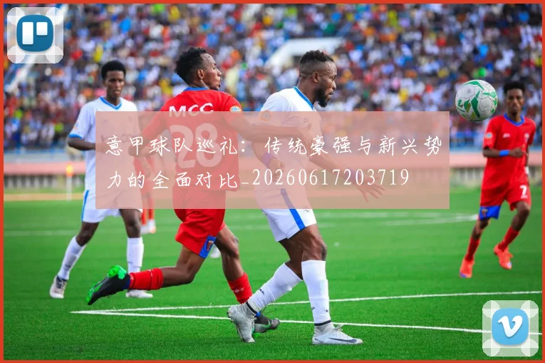 意甲球队巡礼：传统豪强与新兴势力的全面对比_20260617203719