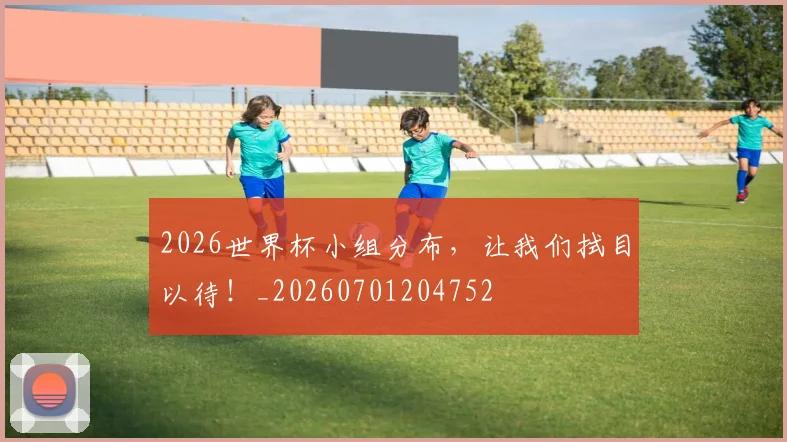 2026世界杯小组分布，让我们拭目以待！_20260701204752