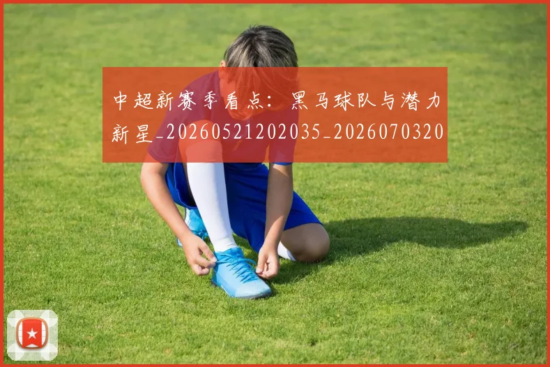 中超新赛季看点:黑马球队与潜力新星_20260521202035_20260703204439_20260716185903