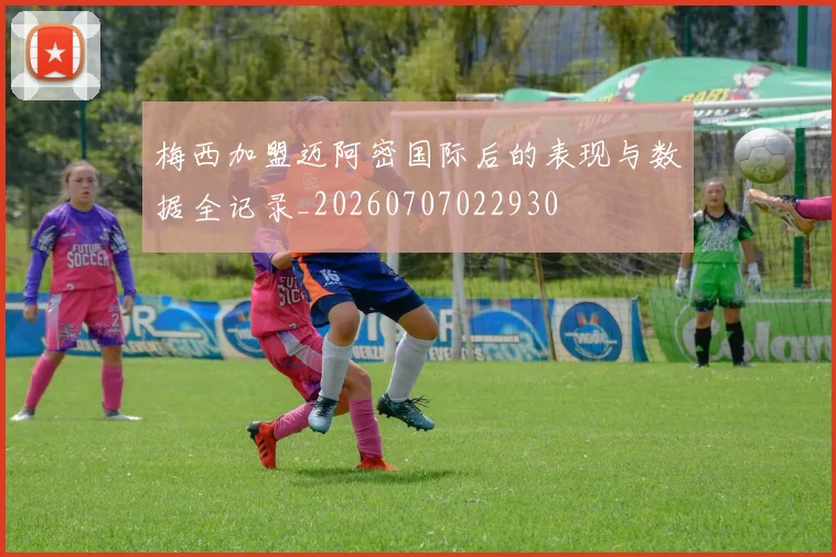 梅西加盟迈阿密国际后的表现与数据全记录_20260707022930