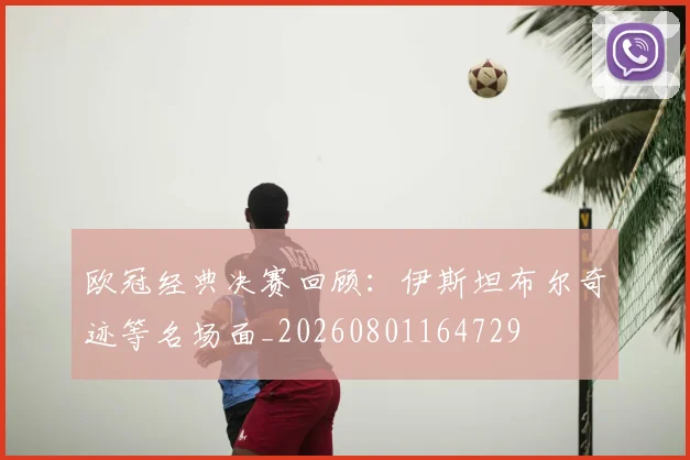 欧冠经典决赛回顾：伊斯坦布尔奇迹等名场面_20260801164729