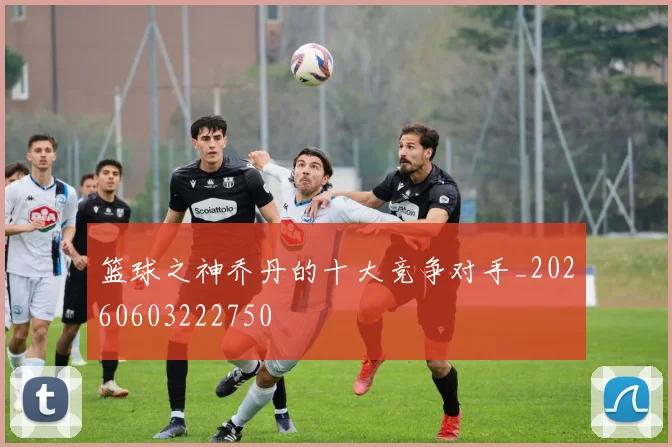 篮球之神乔丹的十大竞争对手_20260603222750