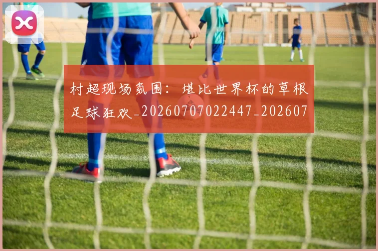 村超现场氛围:堪比世界杯的草根足球狂欢_20260707022447_20260731175540