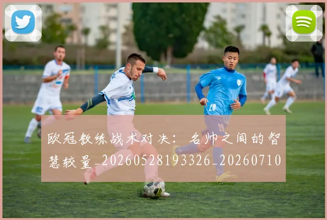 欧冠教练战术对决：名帅之间的智慧较量_20260528193326_20260710002715