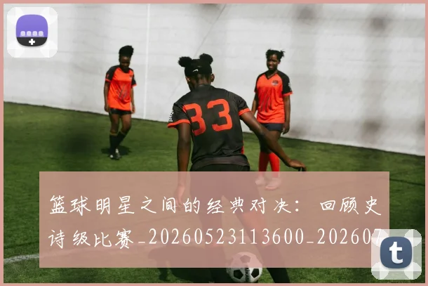 篮球明星之间的经典对决：回顾史诗级比赛_20260523113600_20260708200004