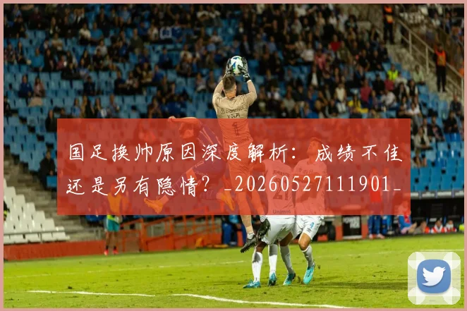 国足换帅原因深度解析：成绩不佳还是另有隐情？_20260527111901_20260703223659_20260719163804