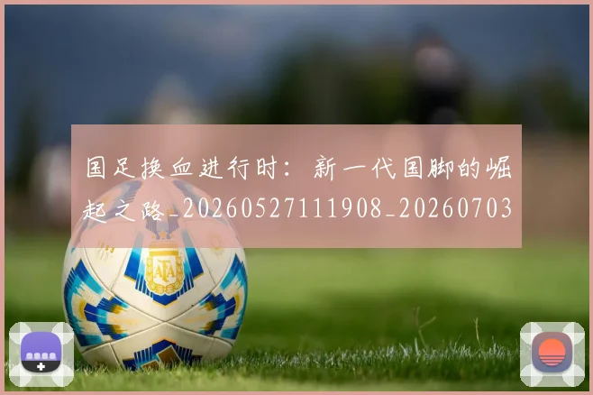 国足换血进行时：新一代国脚的崛起之路_20260527111908_20260703223918