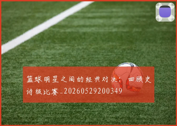 篮球明星之间的经典对决:回顾史诗级比赛_20260529200349