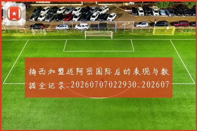 梅西加盟迈阿密国际后的表现与数据全记录_20260707022930_20260731180544