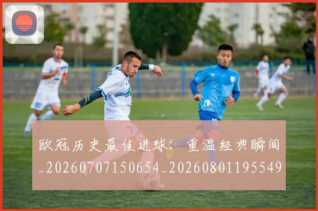 欧冠历史最佳进球：重温经典瞬间_20260707150654_20260801195549