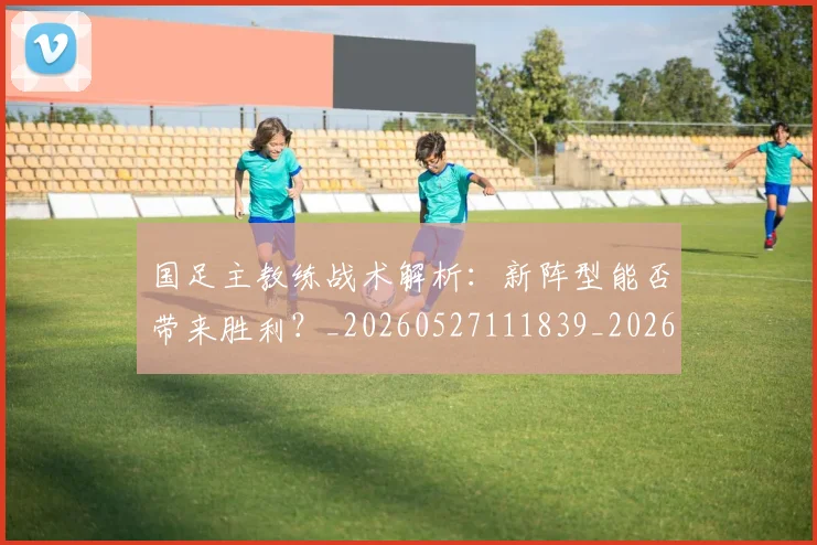 国足主教练战术解析:新阵型能否带来胜利?_20260527111839_20260719162235