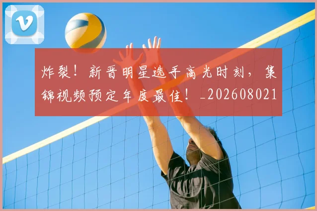 炸裂!新晋明星选手高光时刻,集锦视频预定年度最佳!_20260802153517