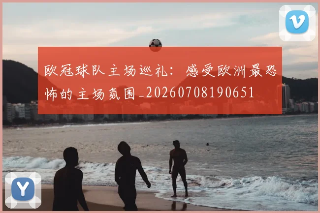 欧冠球队主场巡礼：感受欧洲最恐怖的主场氛围_20260708190651