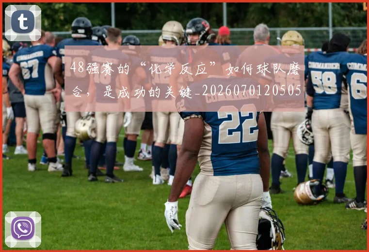 48强赛的“化学反应”如何球队磨合，是成功的关键_20260701205054_20260712041239