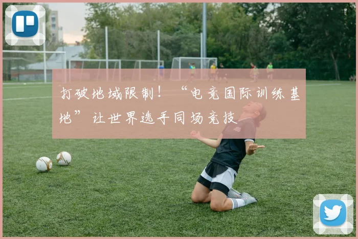 打破地域限制!“电竞国际训练基地”让世界选手同场竞技