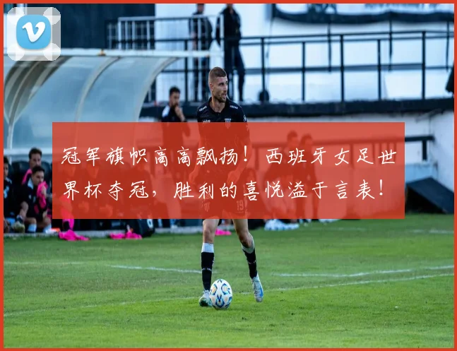 冠军旗帜高高飘扬！西班牙女足世界杯夺冠，胜利的喜悦溢于言表！