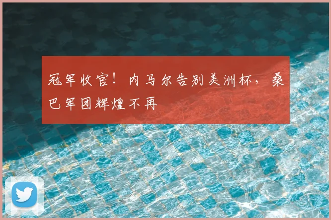 冠军收官！内马尔告别美洲杯，桑巴军团辉煌不再