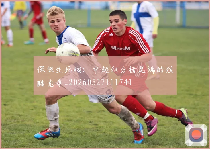 保级生死线：中超积分榜尾端的残酷竞争_20260527111741