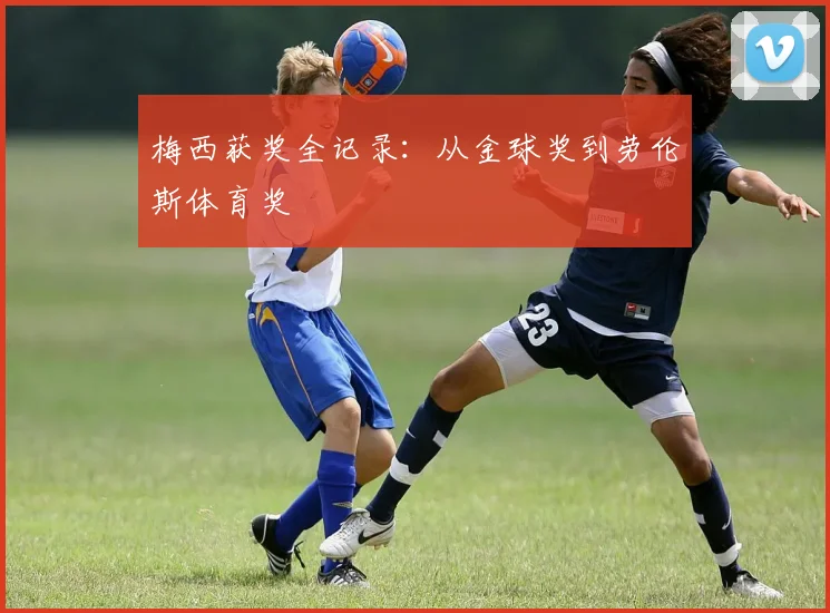 梅西获奖全记录：从金球奖到劳伦斯体育奖