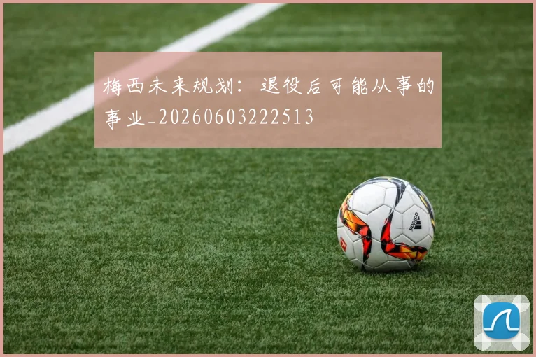 梅西未来规划:退役后可能从事的事业_20260603222513