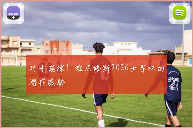 对手窥探!维尼修斯2026世界杯的潜在威胁