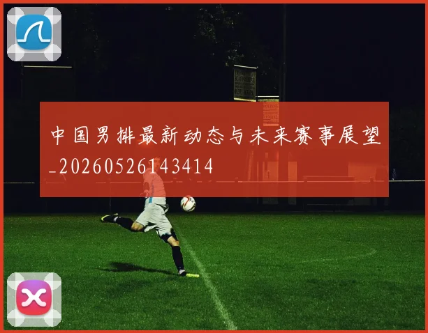 中国男排最新动态与未来赛事展望_20260526143414