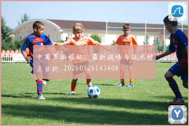 中国男排崛起：最新战绩与技术特点分析_20260526143408