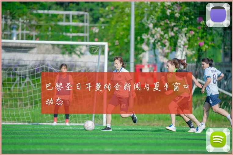 巴黎圣日耳曼转会新闻与夏季窗口动态