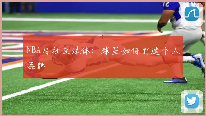 NBA与社交媒体：球星如何打造个人品牌