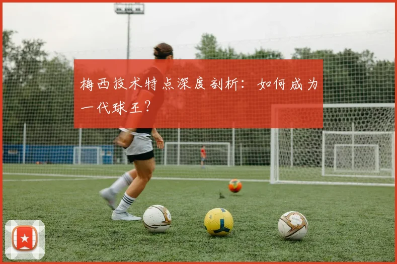 梅西技术特点深度剖析:如何成为一代球王?