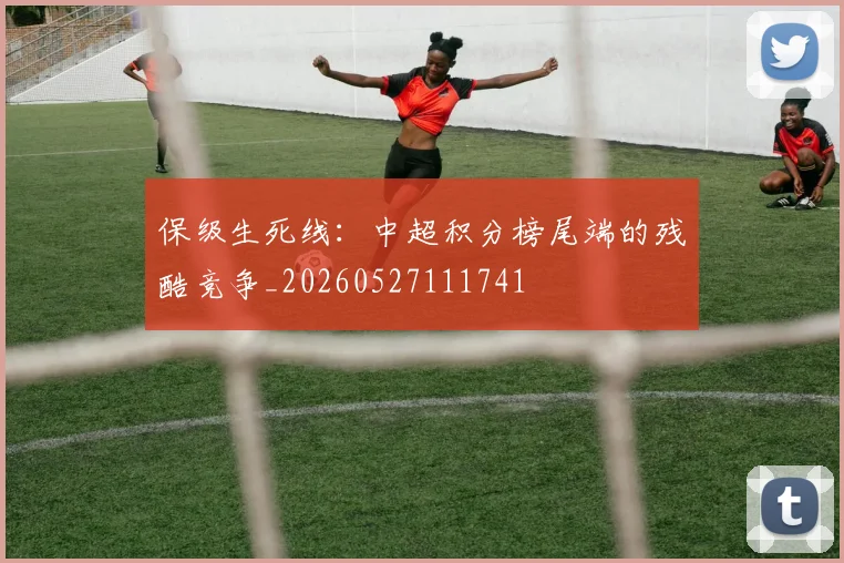 保级生死线:中超积分榜尾端的残酷竞争_20260527111741