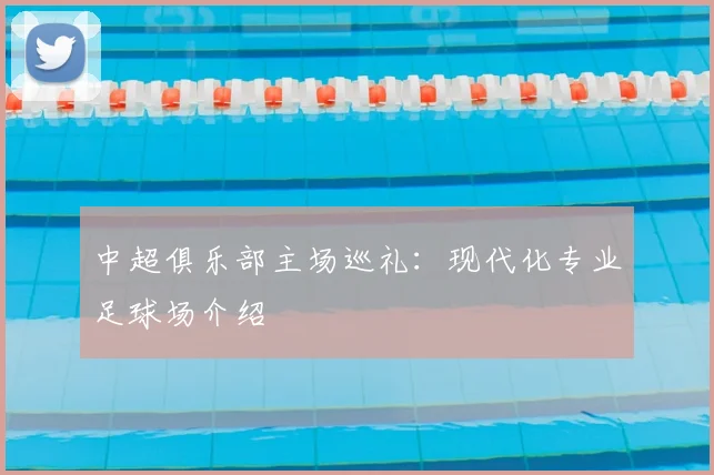 中超俱乐部主场巡礼:现代化专业足球场介绍