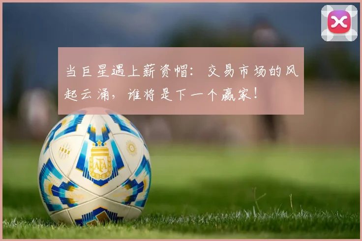 当巨星遇上薪资帽：交易市场的风起云涌，谁将是下一个赢家！