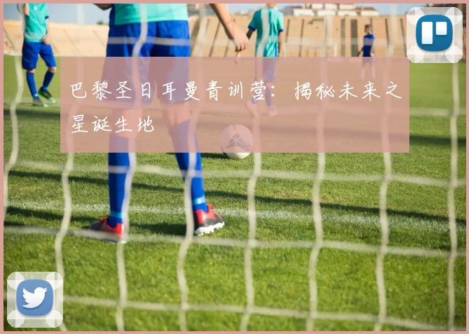 巴黎圣日耳曼青训营：揭秘未来之星诞生地