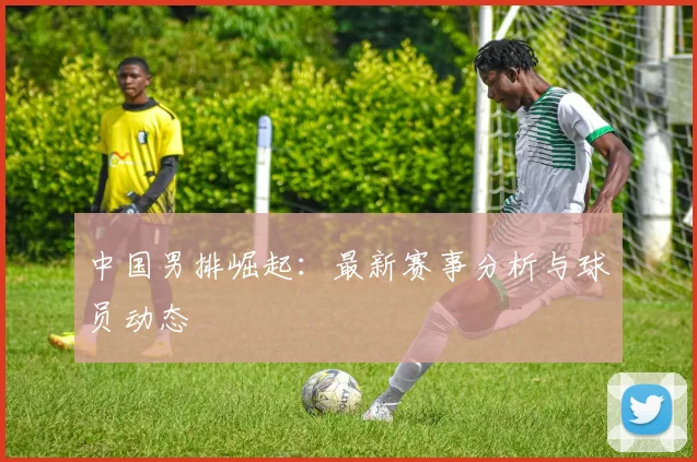 中国男排崛起:最新赛事分析与球员动态