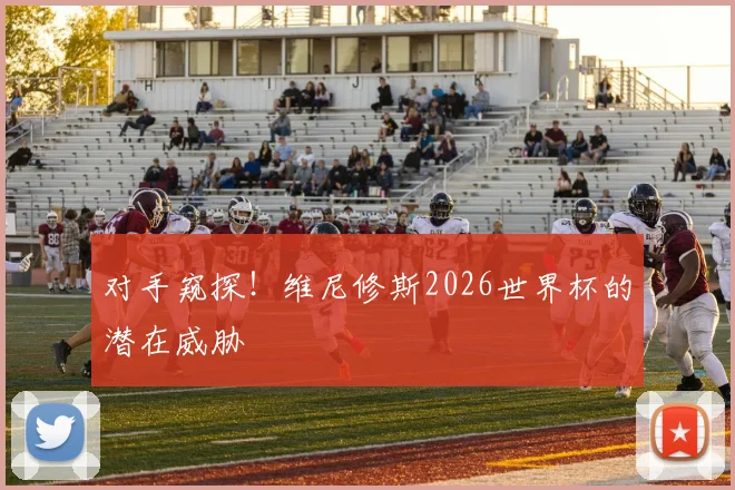 对手窥探!维尼修斯2026世界杯的潜在威胁