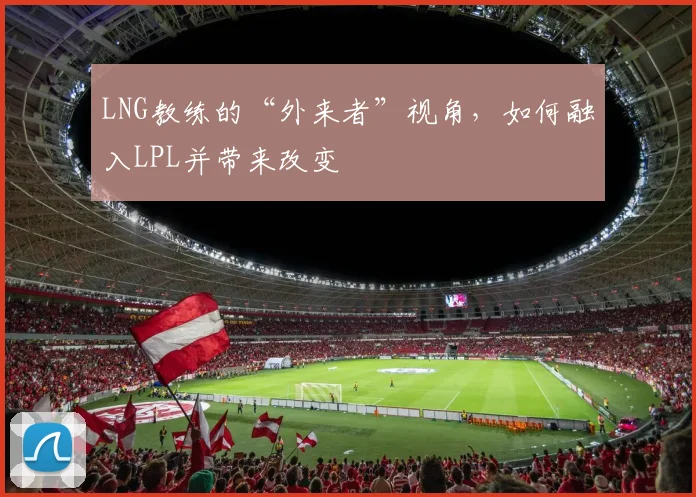 LNG教练的“外来者”视角，如何融入LPL并带来改变