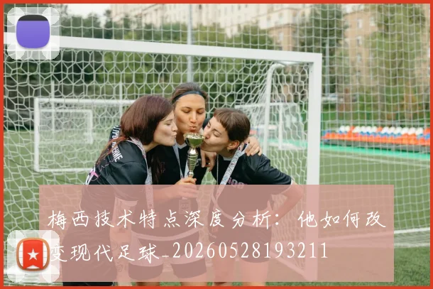 梅西技术特点深度分析：他如何改变现代足球_20260528193211