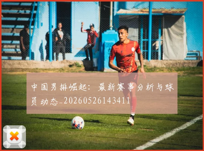 中国男排崛起：最新赛事分析与球员动态_20260526143411